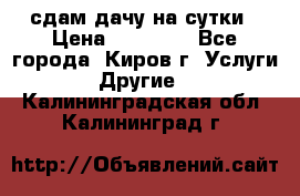 сдам дачу на сутки › Цена ­ 10 000 - Все города, Киров г. Услуги » Другие   . Калининградская обл.,Калининград г.
